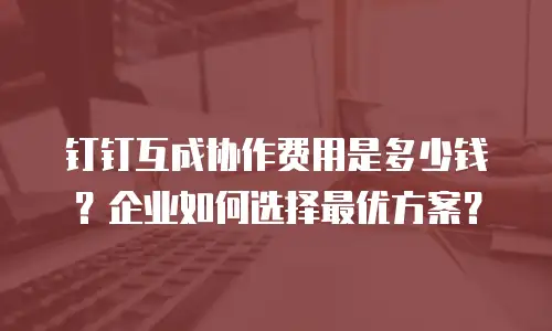 钉钉互成协作费用是多少钱？企业如何选择最优方案？