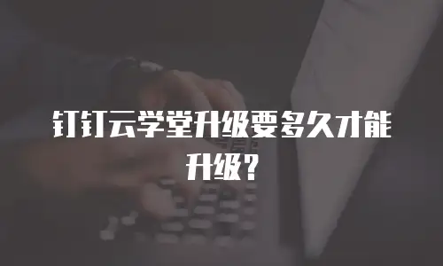 钉钉云学堂升级要多久才能升级？