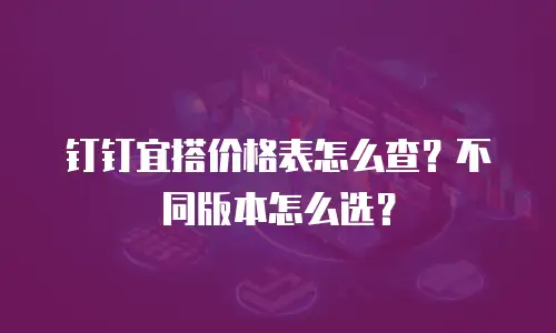 钉钉宜搭价格表怎么查？不同版本怎么选？