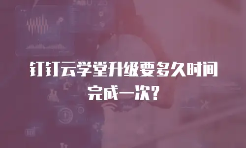 钉钉云学堂升级要多久时间完成一次？