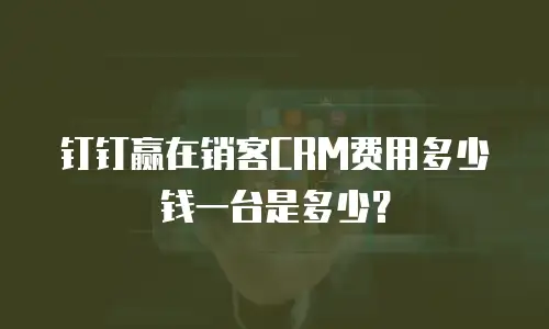 钉钉赢在销客CRM费用多少钱一台是多少？