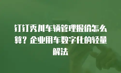 钉钉秀川车辆管理报价怎么算？企业用车数字化的轻量解法