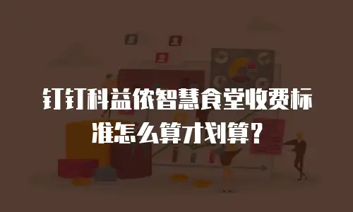 钉钉科益侬智慧食堂收费标准怎么算才划算？