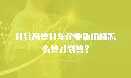 钉钉高德打车企业版价格怎么算才划算？