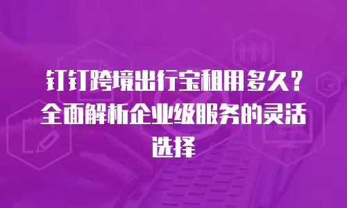 钉钉跨境出行宝租用多久？全面解析企业级服务的灵活选择