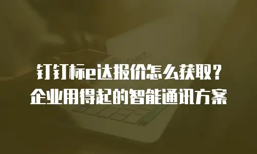 钉钉标e达报价怎么获取？企业用得起的智能通讯方案