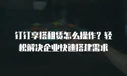 钉钉享搭租赁怎么操作？轻松解决企业快速搭建需求