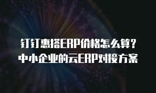 钉钉惠搭ERP价格怎么算？中小企业的云ERP对接方案