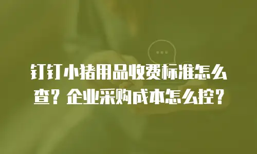 钉钉小猪用品收费标准怎么查？企业采购成本怎么控？
