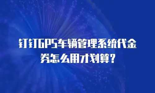 钉钉GPS车辆管理系统代金券怎么用才划算？