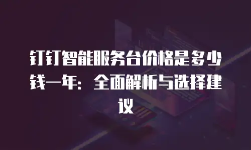 钉钉智能服务台价格是多少钱一年：全面解析与选择建议