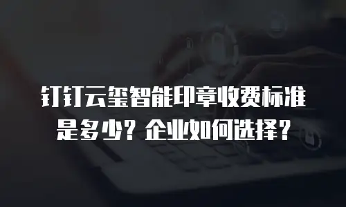 钉钉云玺智能印章收费标准是多少？企业如何选择？