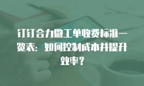 钉钉合力微工单收费标准一览表：如何控制成本并提升效率？