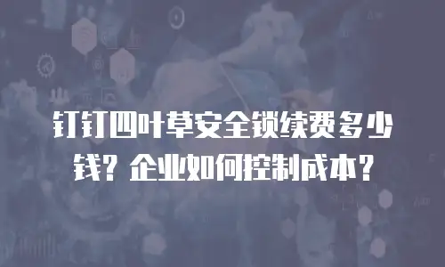 钉钉四叶草安全锁续费多少钱？企业如何控制成本？