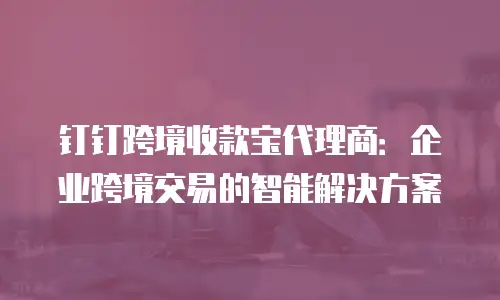 钉钉跨境收款宝代理商：企业跨境交易的智能解决方案