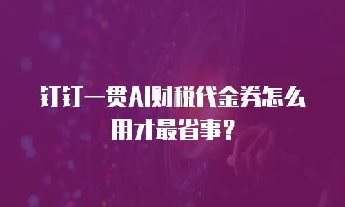 钉钉一贯AI财税代金券怎么用才最省事？