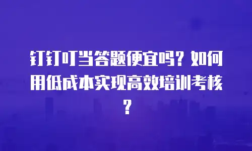 钉钉叮当答题便宜吗？如何用低成本实现高效培训考核？