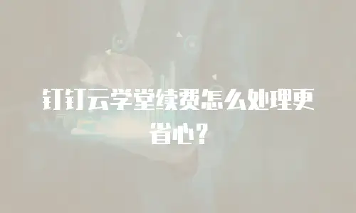 钉钉云学堂续费怎么处理更省心？