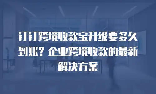 钉钉跨境收款宝升级要多久到账？企业跨境收款的最新解决方案