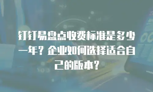 钉钉易盘点收费标准是多少一年？企业如何选择适合自己的版本？