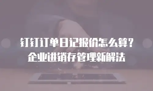 钉钉订单日记报价怎么算？企业进销存管理新解法
