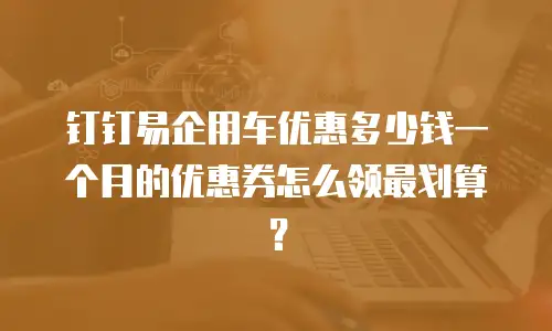 钉钉易企用车优惠多少钱一个月的优惠券怎么领最划算？