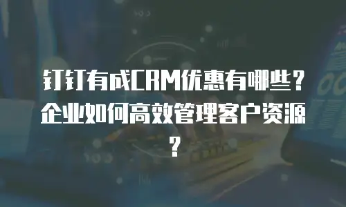 钉钉有成CRM优惠有哪些？企业如何高效管理客户资源？