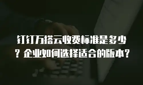 钉钉万搭云收费标准是多少？企业如何选择适合的版本？