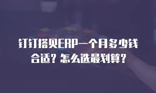 钉钉搭贝ERP一个月多少钱合适？怎么选最划算？