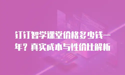 钉钉智学课堂价格多少钱一年？真实成本与性价比解析