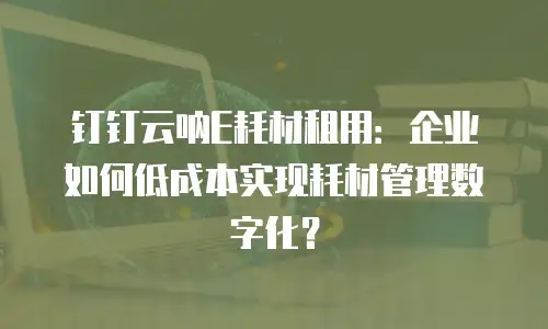 钉钉云呐E耗材租用：企业如何低成本实现耗材管理数字化？