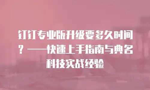 钉钉专业版升级要多久时间？&mdash;&mdash;快速上手指南与典名科技实战经验