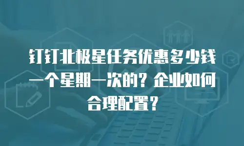 钉钉北极星任务优惠多少钱一个星期一次的？企业如何合理配置？
