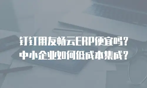 钉钉用友畅云ERP便宜吗？中小企业如何低成本集成？