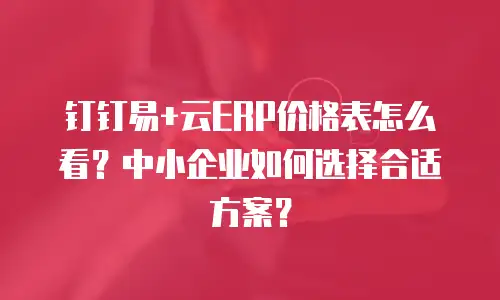 钉钉易+云ERP价格表怎么看？中小企业如何选择合适方案？