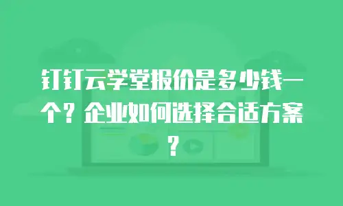 钉钉云学堂报价是多少钱一个？企业如何选择合适方案？