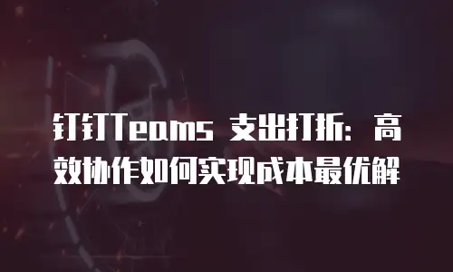 钉钉Teams 支出打折：高效协作如何实现成本最优解