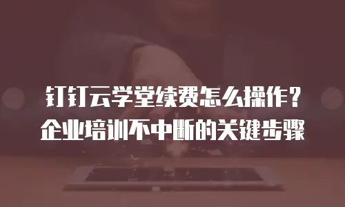 钉钉云学堂续费怎么操作？企业培训不中断的关键步骤