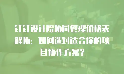 钉钉设计院协同管理价格表解析：如何选对适合你的项目协作方案？