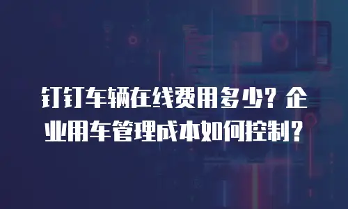 钉钉车辆在线费用多少？企业用车管理成本如何控制？