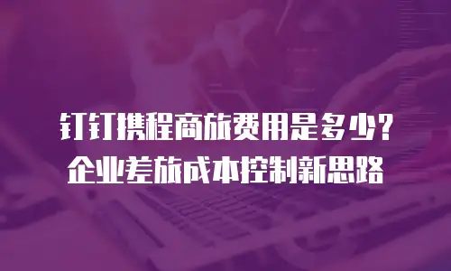 钉钉携程商旅费用是多少？企业差旅成本控制新思路