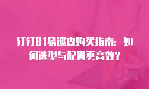 钉钉B1易巡查购买指南：如何选型与配置更高效？