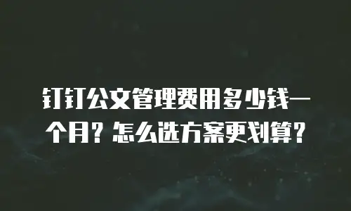 钉钉公文管理费用多少钱一个月？怎么选方案更划算？