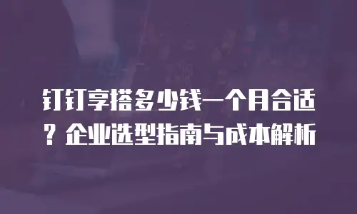 钉钉享搭多少钱一个月合适？企业选型指南与成本解析