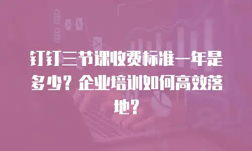 钉钉三节课收费标准一年是多少？企业培训如何高效落地？