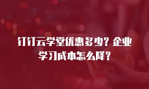 钉钉云学堂优惠多少？企业学习成本怎么降？
