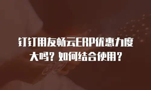 钉钉用友畅云ERP优惠力度大吗？如何结合使用？