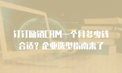 钉钉励销CRM一个月多少钱合适？企业选型指南来了