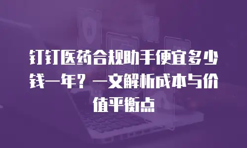 钉钉医药合规助手便宜多少钱一年？一文解析成本与价值平衡点