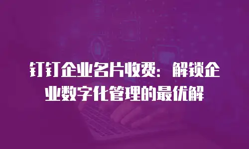 钉钉企业名片收费：解锁企业数字化管理的最优解